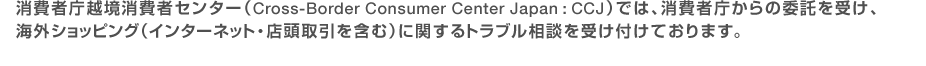 消費者庁越境消費者センター（Cross-Border Consumer Center Japan:CCJ）では、消費者庁からの委託を受け、海外ショッピング（インターネット・店頭取引を含む）に関するトラブル相談を受け付けております。